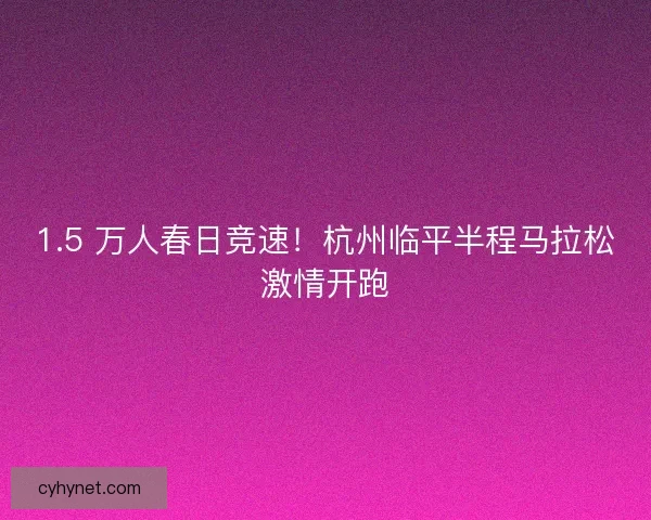 1.5 万人春日竞速！杭州临平半程马拉松激情开跑