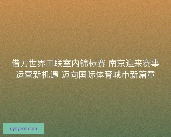 借力世界田联室内锦标赛 南京迎来赛事运营新机遇 迈向国际体育城市新篇章