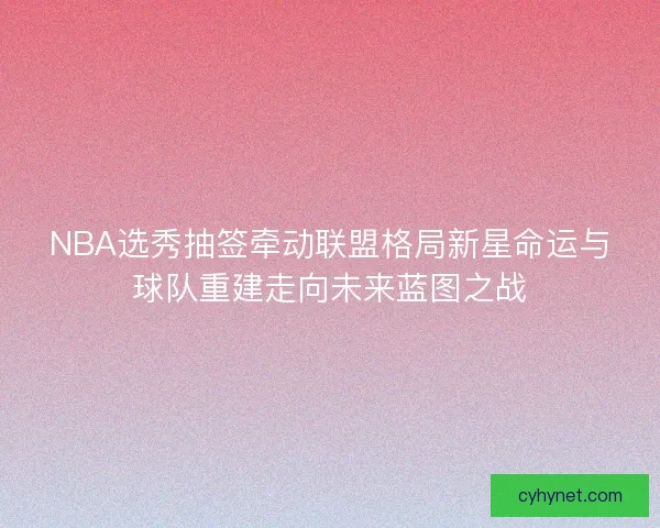 NBA选秀抽签牵动联盟格局新星命运与球队重建走向未来蓝图之战
