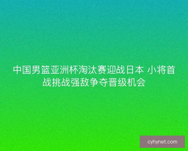 中国男篮亚洲杯淘汰赛迎战日本 小将首战挑战强敌争夺晋级机会