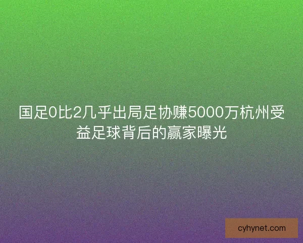 国足0比2几乎出局足协赚5000万杭州受益足球背后的赢家曝光 国足0比2几乎出局足协赚5000万杭州受益足球背后的赢家曝光