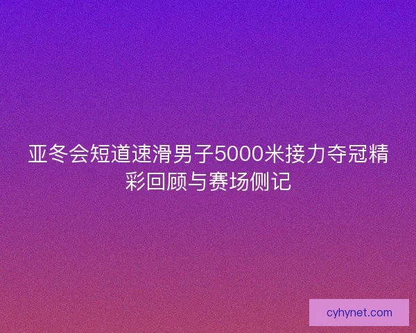 亚冬会短道速滑男子5000米接力夺冠精彩回顾与赛场侧记 亚冬会短道速滑男子5000米接力夺冠精彩回顾与赛场侧记