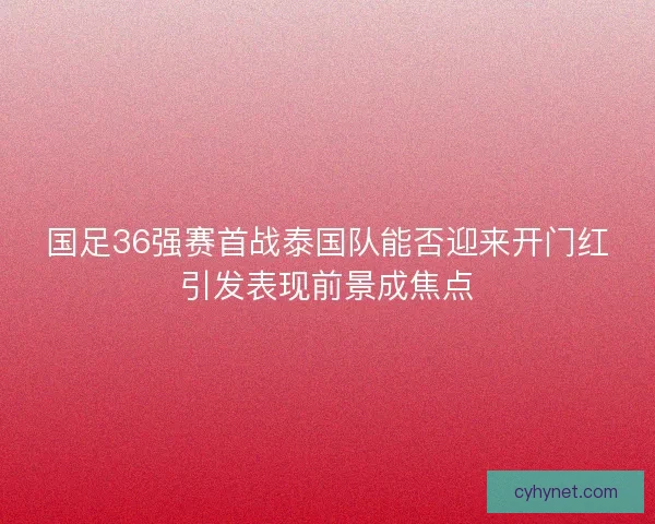 国足36强赛首战泰国队能否迎来开门红引发表现前景成焦点