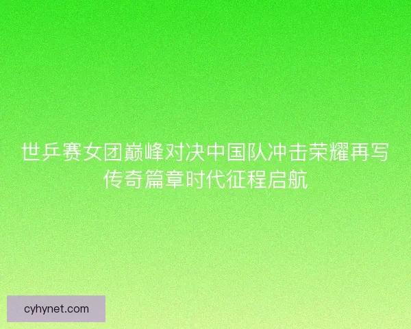 世乒赛女团巅峰对决中国队冲击荣耀再写传奇篇章时代征程启航