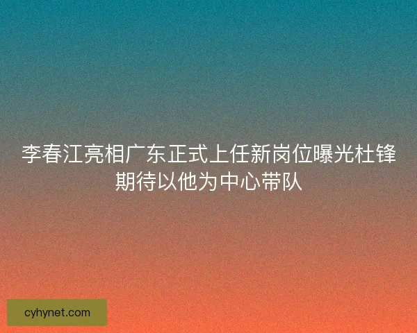 李春江亮相广东正式上任新岗位曝光杜锋期待以他为中心带队