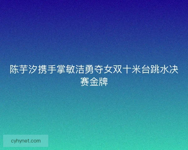 陈芋汐携手掌敏洁勇夺女双十米台跳水决赛金牌