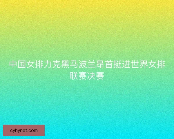 中国女排力克黑马波兰昂首挺进世界女排联赛决赛 中国女排力克黑马波兰昂首挺进世界女排联赛决赛