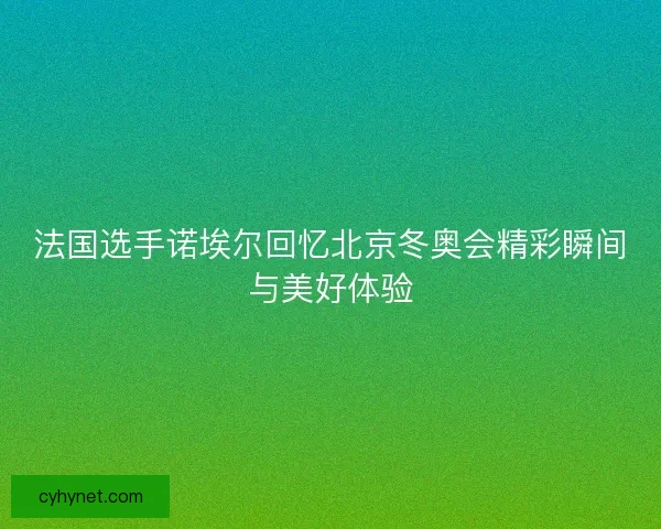 法国选手诺埃尔回忆北京冬奥会精彩瞬间与美好体验 法国选手诺埃尔回忆北京冬奥会精彩瞬间与美好体验
