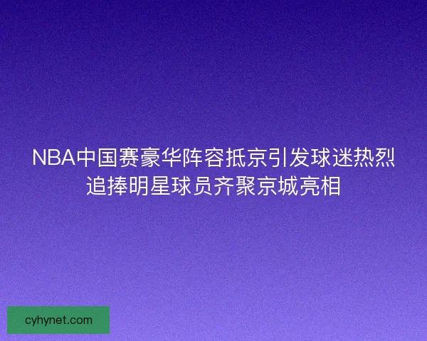 NBA中国赛豪华阵容抵京引发球迷热烈追捧明星球员齐聚京城亮相