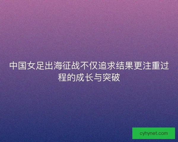 中国女足出海征战不仅追求结果更注重过程的成长与突破