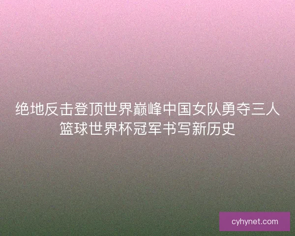 绝地反击登顶世界巅峰中国女队勇夺三人篮球世界杯冠军书写新历史