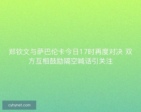 郑钦文与萨巴伦卡今日17时再度对决 双方互相鼓励隔空喊话引关注