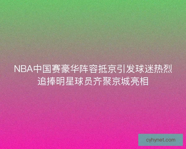 NBA中国赛豪华阵容抵京引发球迷热烈追捧明星球员齐聚京城亮相