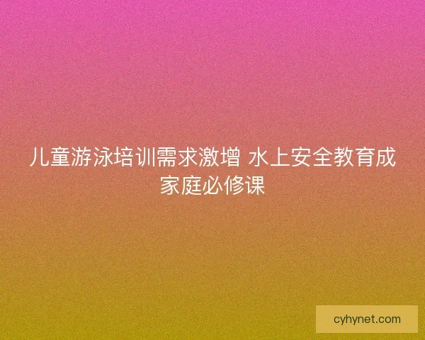 儿童游泳培训需求激增 水上安全教育成家庭必修课